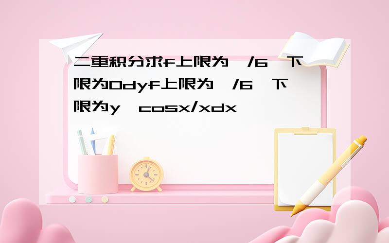 二重积分求f上限为兀/6,下限为0dyf上限为兀/6,下限为y,cosx/xdx