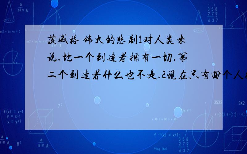 茨威格 伟大的悲剧1对人类来说,地一个到达者拥有一切,第二个到达者什么也不是.2现在只有四个人继续走路了,但灾难有降临到头上.下一个贮藏点带来的是新的痛苦和失望.3凶猛的暴风雨像狂