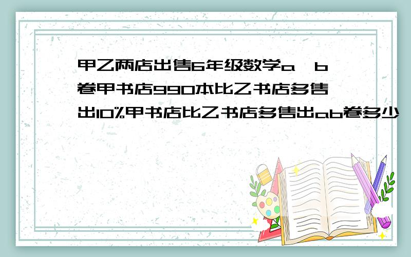 甲乙两店出售6年级数学a、b卷甲书店990本比乙书店多售出10%甲书店比乙书店多售出ab卷多少