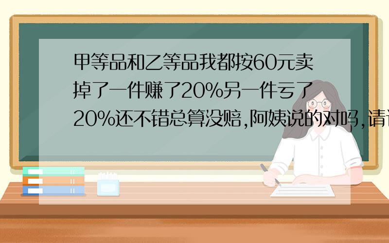 甲等品和乙等品我都按60元卖掉了一件赚了20%另一件亏了20%还不错总算没赔,阿姨说的对吗,请计算说明请计算,写答话