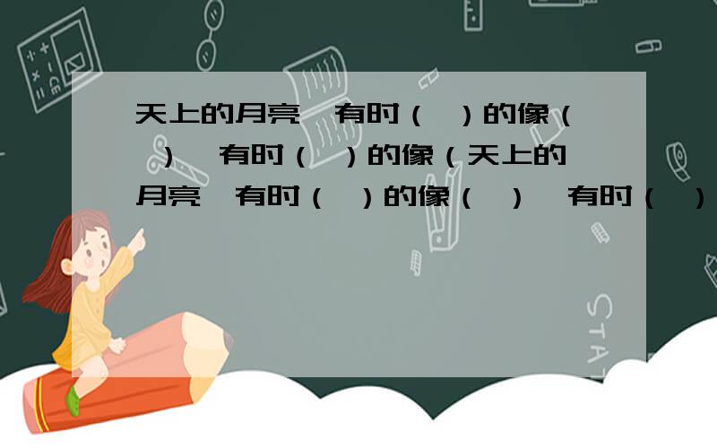 天上的月亮,有时（ ）的像（ ）,有时（ ）的像（天上的月亮,有时（ ）的像（ ）,有时（ ）的像（ ）.填补