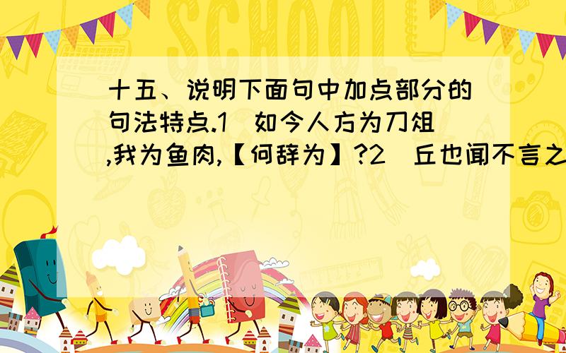 十五、说明下面句中加点部分的句法特点.1．如今人方为刀俎,我为鱼肉,【何辞为】?2．丘也闻不言之言矣,【未之尝言】,於此乎言之.3．齐趣下三国,【不且见屠】.4．贵为天子,富有天下,而【