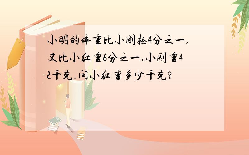 小明的体重比小刚轻4分之一,又比小红重6分之一,小刚重42千克.问小红重多少千克?