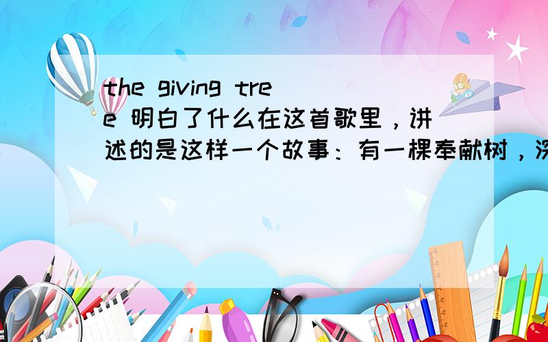 the giving tree 明白了什么在这首歌里，讲述的是这样一个故事：有一棵奉献树，深爱着一个小男孩。男孩天天在枝桠间嬉戏、在树荫下休憩，慢慢的长大了。有一天，他向树要钱，说是想买一