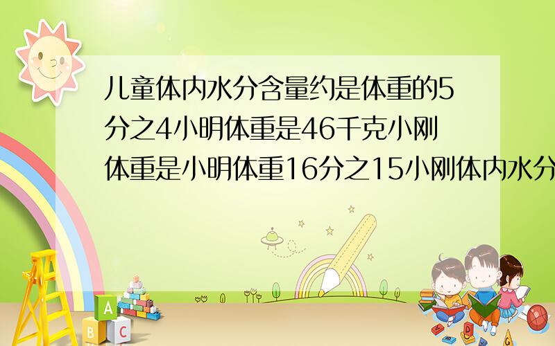 儿童体内水分含量约是体重的5分之4小明体重是46千克小刚体重是小明体重16分之15小刚体内水分含量约是多少?分数用汉字表示!