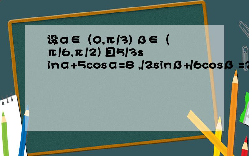 设α∈（0,π/3) β∈（π/6,π/2) 且5/3sinα+5cosα=8 ,/2sinβ+/6cosβ =2 求cos（α+β ）设α∈（0,π/3) β∈（π/6,π/2) 且5/3sinα+5cosα=8 ,/2sinβ+/6cosβ =2 求cos（α+β ）的值且5√3sinα+5cosα=8 ,√2sinβ+√6cosβ =2看