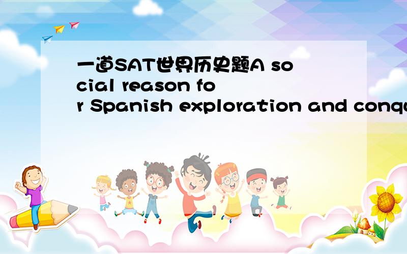 一道SAT世界历史题A social reason for Spanish exploration and conquest was:A.the opportunity for disinherited Spanish nobles to advanceB.competition and rivalries between the Spanish and other europeans为什么答案A而不是B?