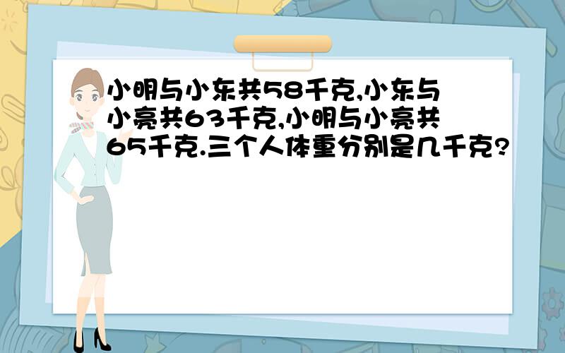 小明与小东共58千克,小东与小亮共63千克,小明与小亮共65千克.三个人体重分别是几千克?