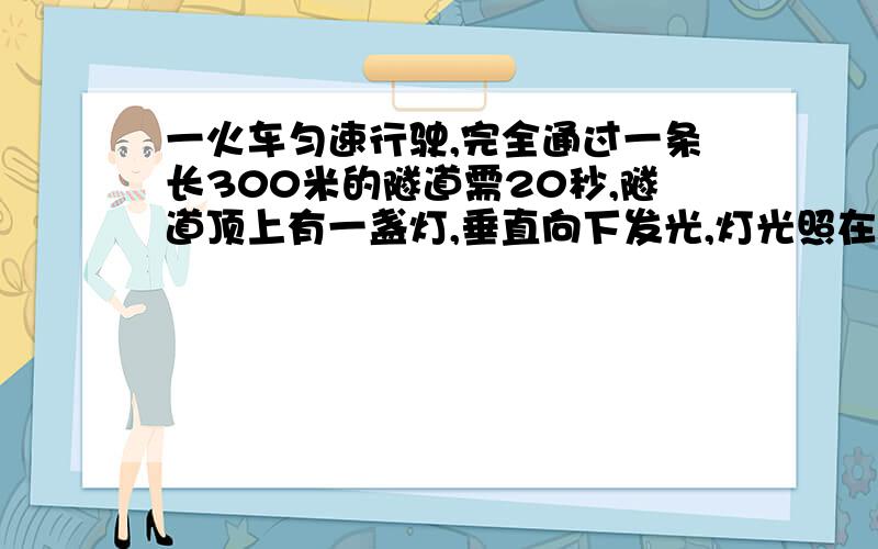 一火车匀速行驶,完全通过一条长300米的隧道需20秒,隧道顶上有一盏灯,垂直向下发光,灯光照在火车上10秒求火车长度.