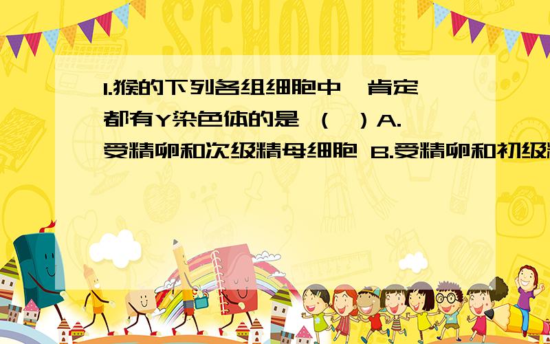 1.猴的下列各组细胞中,肯定都有Y染色体的是 （ ）A.受精卵和次级精母细胞 B.受精卵和初级精母细胞C.初级精母细胞和雄猴的神经元 D.精子和雄猴的肠上皮细胞2.在下列细胞结构中 ,有可能发