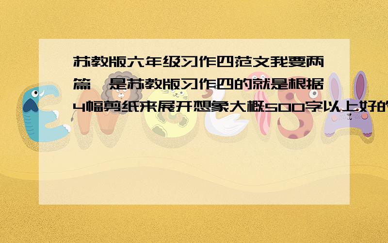 苏教版六年级习作四范文我要两篇,是苏教版习作四的就是根据4幅剪纸来展开想象大概500字以上好的可以额外加分（看质量)急用