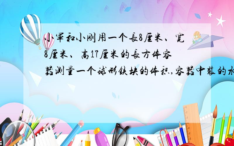 小军和小刚用一个长8厘米、宽8厘米、高17厘米的长方体容器测量一个球形铁块的体积,容器中装的水距杯口还有2厘米.当把铁块放入容器中后,有水溢出,当把铁块取出后,水面就下降了5厘米.求