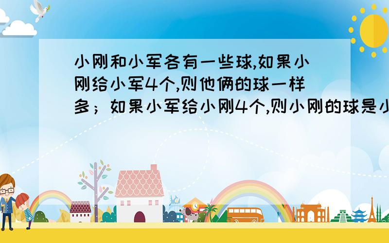 小刚和小军各有一些球,如果小刚给小军4个,则他俩的球一样多；如果小军给小刚4个,则小刚的球是小军的3倍他俩原来各有多少个球?