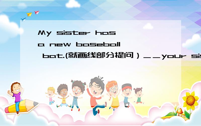 My sister has a new baseball bat.(就画线部分提问）＿＿your sister_?