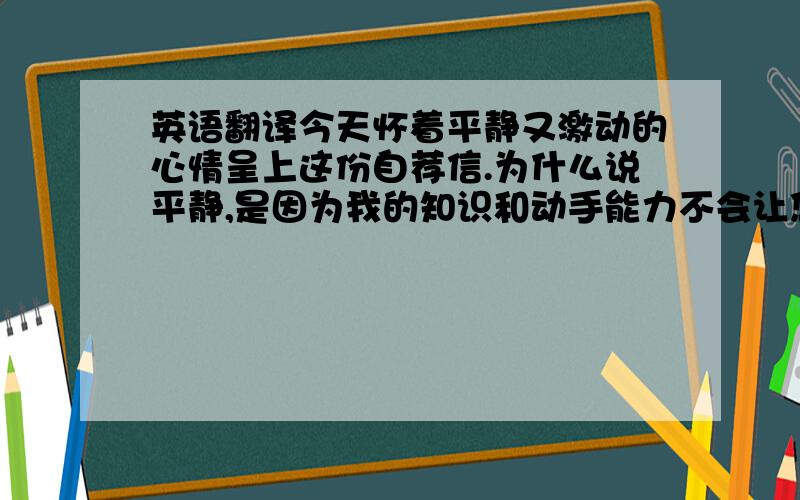 英语翻译今天怀着平静又激动的心情呈上这份自荐信.为什么说平静,是因为我的知识和动手能力不会让您们失望.之所以激动,是因为我决定用无悔的青春走到你们中间,实现我们共同的辉煌.