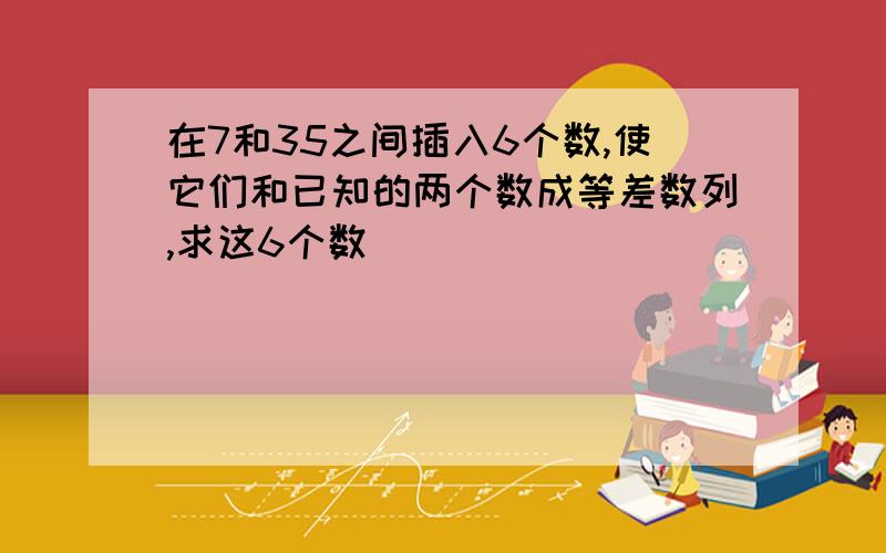 在7和35之间插入6个数,使它们和已知的两个数成等差数列,求这6个数