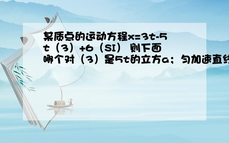 某质点的运动方程x=3t-5t（3）+6（SI） 则下面哪个对（3）是5t的立方a；匀加速直线运动,加速度沿x轴正方向b；匀加速直线运动,加速度沿x轴负方向c；变加速直线运动,加速度沿x轴正方向d；变