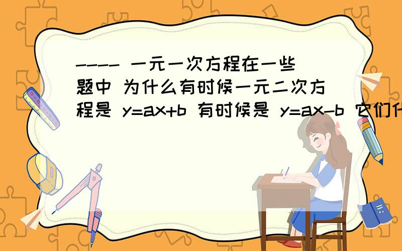 ---- 一元一次方程在一些题中 为什么有时候一元二次方程是 y=ax+b 有时候是 y=ax-b 它们什么区别