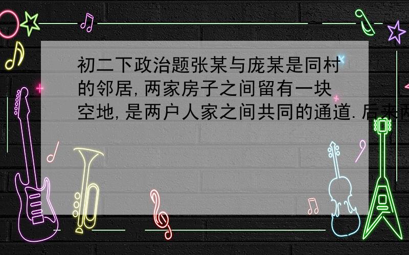 初二下政治题张某与庞某是同村的邻居,两家房子之间留有一块空地,是两户人家之间共同的通道.后来两家因该地的使用产生了纠纷.2013年6月,庞某趁张某不在家,先后2次砌起了1.2米的砖墙,导致