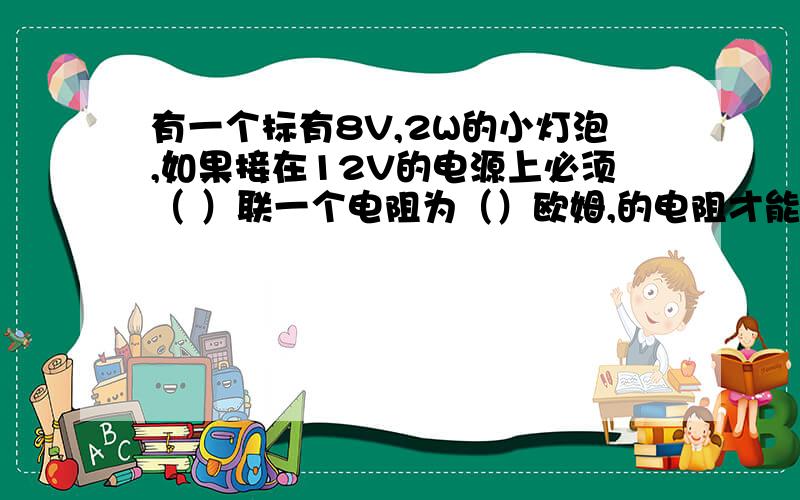 有一个标有8V,2W的小灯泡,如果接在12V的电源上必须（ ）联一个电阻为（）欧姆,的电阻才能使其发光,此时小灯泡消耗的电功率为（)2.若MP3正常工作的功率为0.01W则连续工作100S消耗的电功率为