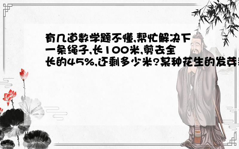 有几道数学题不懂,帮忙解决下一条绳子,长100米,剪去全长的45%,还剩多少米?某种花生的发芽率为94%,小明用150颗花生进行实验,估计有多少颗不发芽?