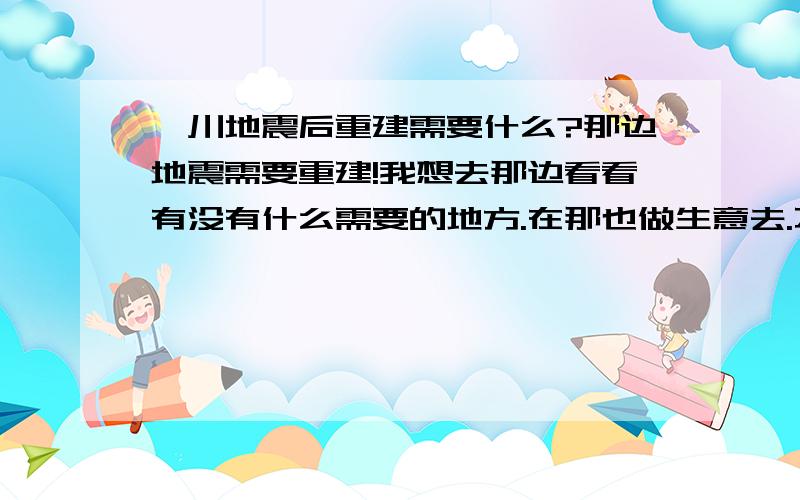 汶川地震后重建需要什么?那边地震需要重建!我想去那边看看有没有什么需要的地方.在那也做生意去.不知道数控或模具或者什么的.在那能行吗?重建的话需要材料.材料要加工!我是这么想的!