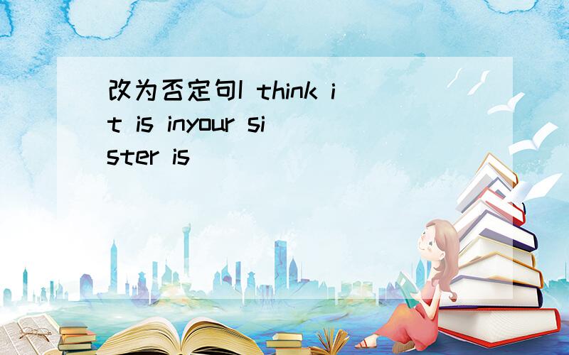 改为否定句I think it is inyour sister is