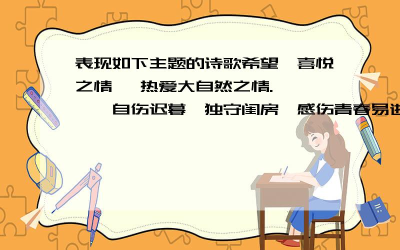 表现如下主题的诗歌希望、喜悦之情 ,热爱大自然之情.　　——自伤迟暮,独守闺房,感伤青春易逝,佳人（良人或家人难再）；或感叹物是人非,昔盛今衰；或抒发亡国之恨.　　——感伤物是