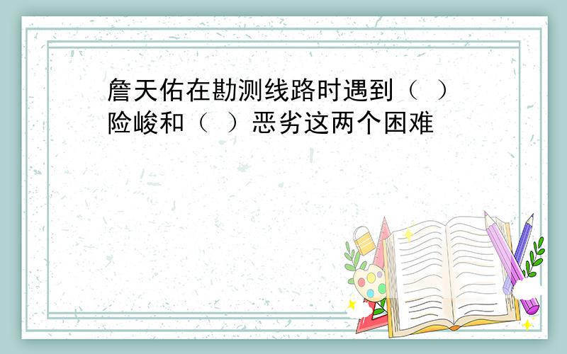 詹天佑在勘测线路时遇到（ ）险峻和（ ）恶劣这两个困难