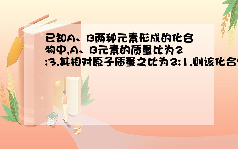 已知A、B两种元素形成的化合物中,A、B元素的质量比为2:3,其相对原子质量之比为2:1,则该化合物的化学式为：（ ）A．A2B3 B．A3B2 C．AB3 D．A3B