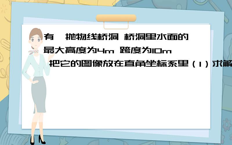 有一抛物线桥洞 桥洞里水面的最大高度为4m 跨度为10m 把它的图像放在直角坐标系里（1）求解析式 设y=a（x-5）²+4 为什么设h=5?（2）在对称轴右边1m处 桥洞离水面的高是多少