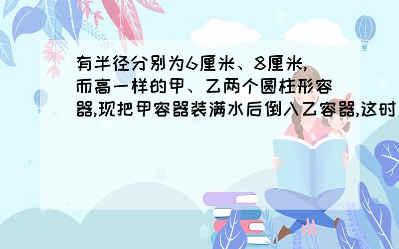 有半径分别为6厘米、8厘米,而高一样的甲、乙两个圆柱形容器,现把甲容器装满水后倒入乙容器,这时乙中水的深度比容器高的2/3低1厘米,求容器的高度