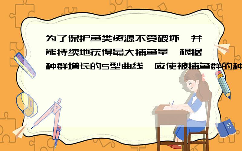 为了保护鱼类资源不受破坏,并能持续地获得最大捕鱼量,根据种群增长的S型曲线,应使被捕鱼群的种群数量保持在K/2水平.这是因为在这个水平上（ ） A．种群数量相对稳定 B．种群增长量最大