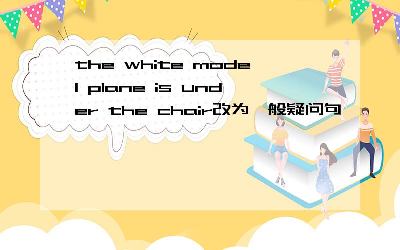 the white model plane is under the chair改为一般疑问句