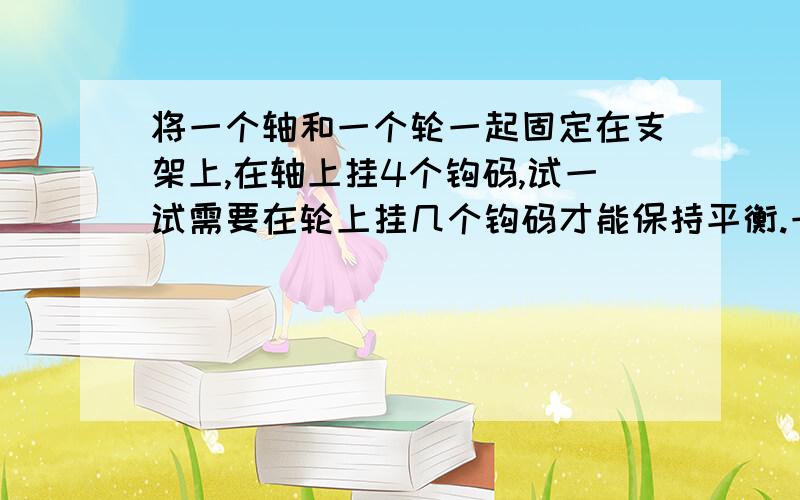 将一个轴和一个轮一起固定在支架上,在轴上挂4个钩码,试一试需要在轮上挂几个钩码才能保持平衡.一次将轮换成更大一些的轮,再试一试,你发现了什么?挂钩码位置 平衡时挂钩码个数轴上\x05