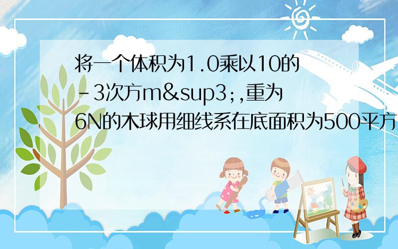 将一个体积为1.0乘以10的-3次方m³,重为6N的木球用细线系在底面积为500平方厘米的圆筒形容器的底部,当容器中倒入足够的水使木球被浸没时（g取10/Nkg)求（1）木球浸没在水中受到的浮力.（