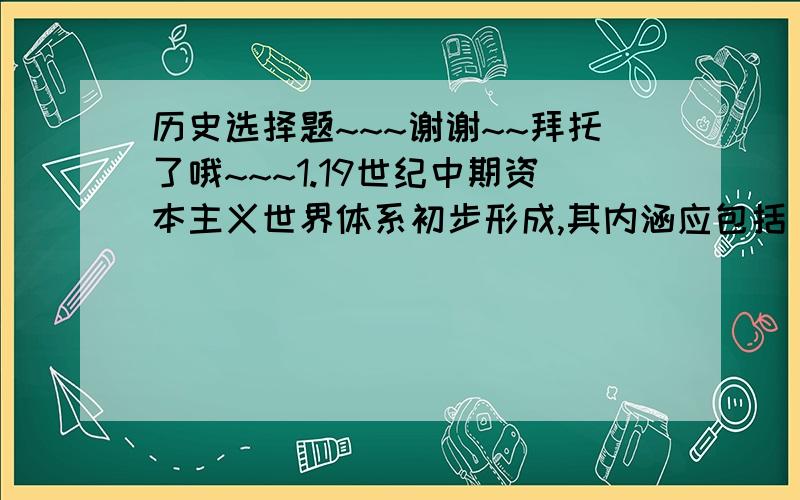 历史选择题~~~谢谢~~拜托了哦~~~1.19世纪中期资本主义世界体系初步形成,其内涵应包括（  ）①资本主义制度在世界范围内基本确立  ②资本主义殖民体系初步形成  ③资本主义世界市场初步形