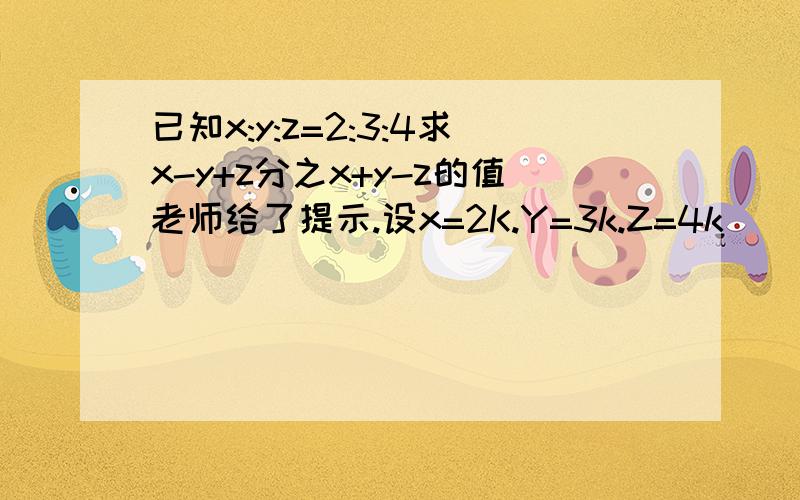 已知x:y:z=2:3:4求x-y+z分之x+y-z的值老师给了提示.设x=2K.Y=3k.Z=4k