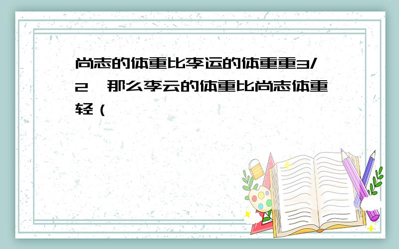 尚志的体重比李运的体重重3/2,那么李云的体重比尚志体重轻（