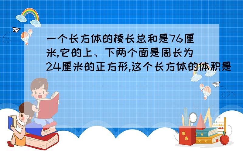 一个长方体的棱长总和是76厘米,它的上、下两个面是周长为24厘米的正方形,这个长方体的体积是（ ）