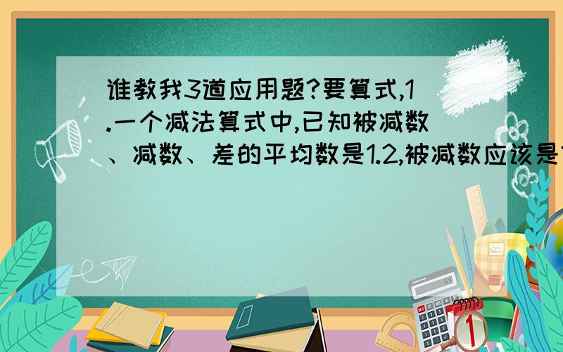 谁教我3道应用题?要算式,1.一个减法算式中,已知被减数、减数、差的平均数是1.2,被减数应该是?2.甲、乙两数的和是122,甲数除以乙数的商是4,余数是12,求这两个数.3.甲仓库存粮食100吨,乙仓库