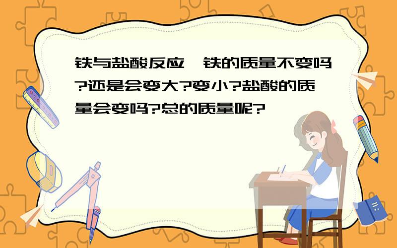 铁与盐酸反应,铁的质量不变吗?还是会变大?变小?盐酸的质量会变吗?总的质量呢?