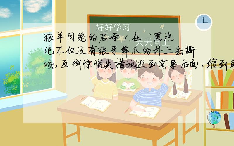 狼羊同笼的启示 1.在“黑泡泡不仅没有张牙舞爪的扑上去撕咬,反倒惊慌失措地逃到窝巢后面,缩到角落里不敢出来,望着依腊娇呜呜哀叫.”中,“呜呜哀叫”的是谁?你有何感受?2.作者描写狼与