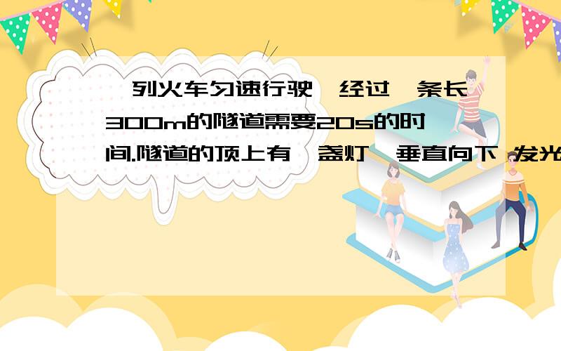 一列火车匀速行驶,经过一条长300m的隧道需要20s的时间.隧道的顶上有一盏灯,垂直向下 发光,灯光照在火车上的时间是10S.解决下列问题,1.从车头经过灯下火车所走过的路程和这段时间内火车的