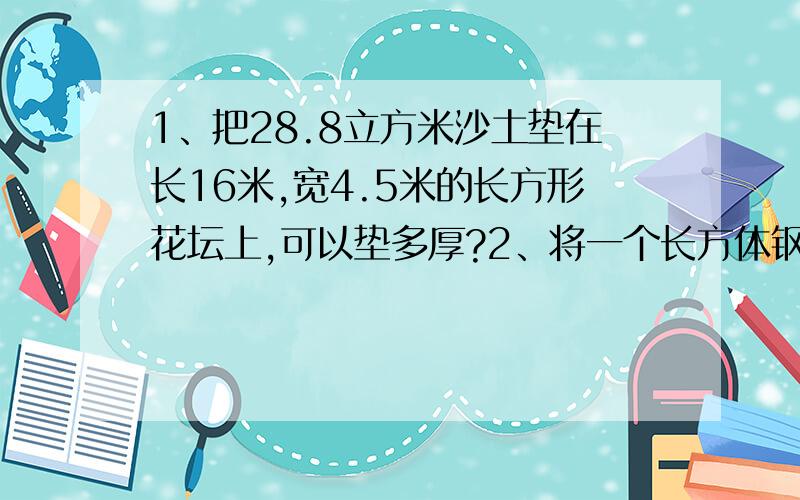 1、把28.8立方米沙土垫在长16米,宽4.5米的长方形花坛上,可以垫多厚?2、将一个长方体钢锭沿它的长锯掉3cm后,得到一个正方体钢锭,这个正方体的表面积比原来的表面积减少了84c㎡,原来长方体