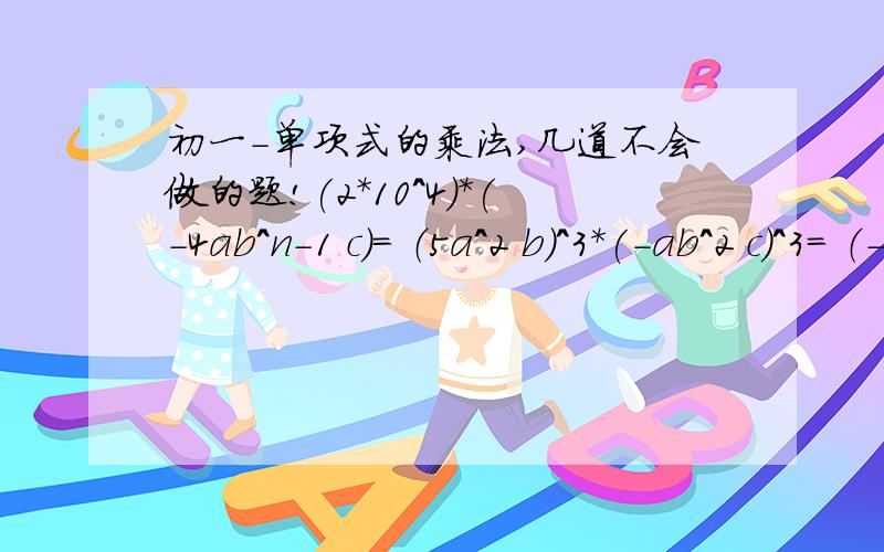 初一-单项式的乘法,几道不会做的题!(2*10^4)*(-4ab^n-1 c)= （5a^2 b）^3*(-ab^2 c)^3= （-10）*（-0.3*10^2）*(0.4*10^5)=