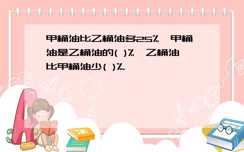 甲桶油比乙桶油多25%,甲桶油是乙桶油的( )%,乙桶油比甲桶油少( )%.