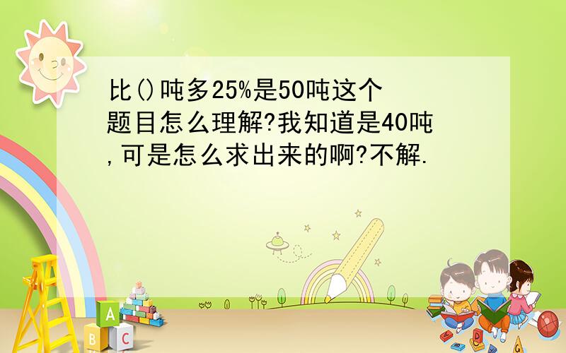 比()吨多25%是50吨这个题目怎么理解?我知道是40吨,可是怎么求出来的啊?不解.