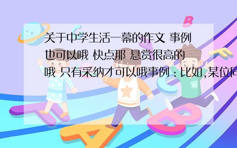 关于中学生活一幕的作文 事例也可以哦 快点那 悬赏很高的哦 只有采纳才可以哦事例：比如,某位同学吐了,大家都帮他清理之类的