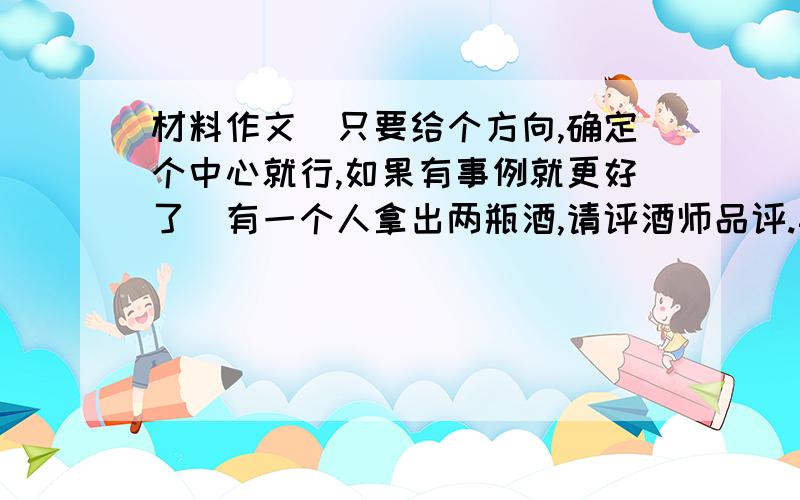 材料作文（只要给个方向,确定个中心就行,如果有事例就更好了）有一个人拿出两瓶酒,请评酒师品评.其中一瓶是名贵的酒,一瓶是普通的酒.评酒师喝了普通的酒后一声不响,而喝了名贵的酒后